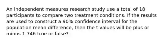 An independent measures research study use a total of 18 participants to compare two treatment conditions. If the results are used to construct a 90% confidence interval for the population mean difference, then the t values will be plus or minus 1.746 true or false?