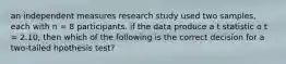 an independent measures research study used two samples, each with n = 8 participants. if the data produce a t statistic o t = 2.10, then which of the following is the correct decision for a two-tailed hpothesis test?