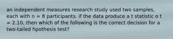 an independent measures research study used two samples, each with n = 8 participants. if the data produce a t statistic o t = 2.10, then which of the following is the correct decision for a two-tailed hpothesis test?