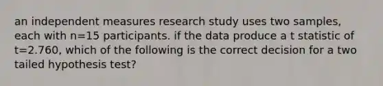 an independent measures research study uses two samples, each with n=15 participants. if the data produce a t statistic of t=2.760, which of the following is the correct decision for a two tailed hypothesis test?