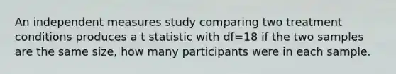 An independent measures study comparing two treatment conditions produces a t statistic with df=18 if the two samples are the same size, how many participants were in each sample.