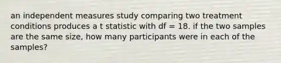 an independent measures study comparing two treatment conditions produces a t statistic with df = 18. if the two samples are the same size, how many participants were in each of the samples?