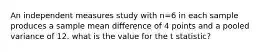 An independent measures study with n=6 in each sample produces a sample mean difference of 4 points and a pooled variance of 12. what is the value for the t statistic?