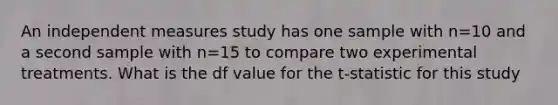 An independent measures study has one sample with n=10 and a second sample with n=15 to compare two experimental treatments. What is the df value for the t-statistic for this study