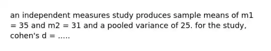 an independent measures study produces sample means of m1 = 35 and m2 = 31 and a pooled variance of 25. for the study, cohen's d = .....