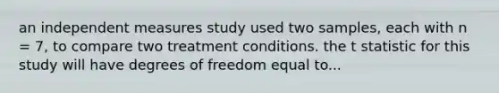 an independent measures study used two samples, each with n = 7, to compare two treatment conditions. the t statistic for this study will have degrees of freedom equal to...