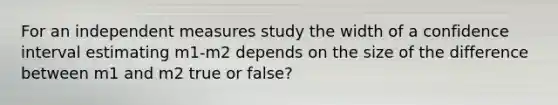 For an independent measures study the width of a confidence interval estimating m1-m2 depends on the size of the difference between m1 and m2 true or false?