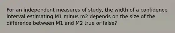 For an independent measures of study, the width of a confidence interval estimating M1 minus m2 depends on the size of the difference between M1 and M2 true or false?