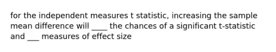 for the independent measures t statistic, increasing the sample mean difference will ____ the chances of a significant t-statistic and ___ measures of effect size