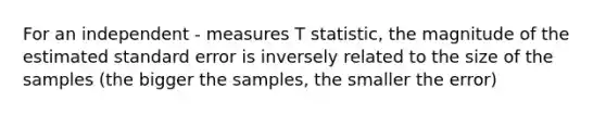 For an independent - measures T statistic, the magnitude of the estimated standard error is inversely related to the size of the samples (the bigger the samples, the smaller the error)