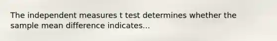 The independent measures t test determines whether the sample mean difference indicates...