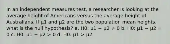 In an independent measures test, a researcher is looking at the average height of Americans versus the average height of Australians. If μ1 and μ2 are the two population mean heights, what is the null hypothesis? a. H0: μ1 − μ2 ≠ 0 b. H0: μ1 − μ2 = 0 c. H0: μ1 − μ2 > 0 d. H0: μ1 > μ2