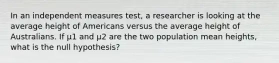 In an independent measures test, a researcher is looking at the average height of Americans versus the average height of Australians. If μ1 and μ2 are the two population mean heights, what is the null hypothesis?