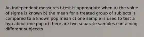 An Independent measures t-test is appropriate when a) the value of sigma is known b) the mean for a treated group of subjects is compared to a known pop mean c) one sample is used to test a hyp about one pop d) there are two separate samples containing different subjeccts