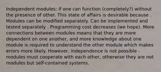 Independent modules: if one can function (completely?) without the presence of other. This state of affairs is desirable because . Modules can be modified separately. Can be implemented and tested separately . Programming cost decreases (we hope). More connections between modules means that they are more dependent on one another, and more knowledge about one module is required to understand the other module which makes errors more likely. However, independence is not possible - modules must cooperate with each other, otherwise they are not modules but self-contained systems.