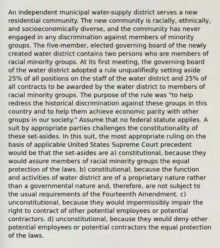 An independent municipal water-supply district serves a new residential community. The new community is racially, ethnically, and socioeconomically diverse, and the community has never engaged in any discrimination against members of minority groups. The five-member, elected governing board of the newly created water district contains two persons who are members of racial minority groups. At its first meeting, the governing board of the water district adopted a rule unqualifiedly setting aside 25% of all positions on the staff of the water district and 25% of all contracts to be awarded by the water district to members of racial minority groups. The purpose of the rule was "to help redress the historical discrimination against these groups in this country and to help them achieve economic parity with other groups in our society." Assume that no federal statute applies. A suit by appropriate parties challenges the constitutionality of these set-asides. In this suit, the most appropriate ruling on the basis of applicable United States Supreme Court precedent would be that the set-asides are a) constitutional, because they would assure members of racial minority groups the equal protection of the laws. b) constitutional, because the function and activities of water district are of a proprietary nature rather than a governmental nature and, therefore, are not subject to the usual requirements of the Fourteenth Amendment. c) unconstitutional, because they would impermissibly impair the right to contract of other potential employees or potential contractors. d) unconstitutional, because they would deny other potential employees or potential contractors the equal protection of the laws.