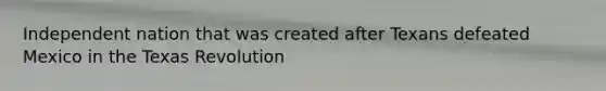 Independent nation that was created after Texans defeated Mexico in the Texas Revolution