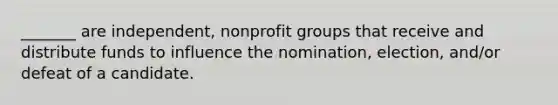 _______ are independent, nonprofit groups that receive and distribute funds to influence the nomination, election, and/or defeat of a candidate.