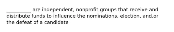 __________ are independent, nonprofit groups that receive and distribute funds to influence the nominations, election, and.or the defeat of a candidate