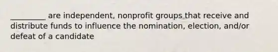 _________ are independent, nonprofit groups that receive and distribute funds to influence the nomination, election, and/or defeat of a candidate