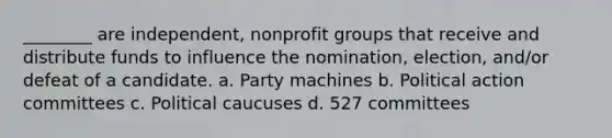 ________ are independent, nonprofit groups that receive and distribute funds to influence the nomination, election, and/or defeat of a candidate. a. Party machines b. Political action committees c. Political caucuses d. 527 committees