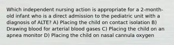 Which independent nursing action is appropriate for a 2-month-old infant who is a direct admission to the pediatric unit with a diagnosis of ALTE? A) Placing the child on contact isolation B) Drawing blood for arterial blood gases C) Placing the child on an apnea monitor D) Placing the child on nasal cannula oxygen