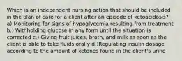 Which is an independent nursing action that should be included in the plan of care for a client after an episode of ketoacidosis? a) Monitoring for signs of hypoglycemia resulting from treatment b.) Withholding glucose in any form until the situation is corrected c.) Giving fruit juices, broth, and milk as soon as the client is able to take fluids orally d.)Regulating insulin dosage according to the amount of ketones found in the client's urine