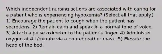 Which independent nursing actions are associated with caring for a patient who is experiencing hypoxemia? (Select all that apply.) 1) Encourage the patient to cough when the patient has secretions. 2) Remain calm and speak in a normal tone of voice. 3) Attach a pulse oximeter to the patient's finger. 4) Administer oxygen at 4 L/minute via a nonrebreather mask. 5) Elevate the head of the bed.