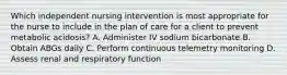 Which independent nursing intervention is most appropriate for the nurse to include in the plan of care for a client to prevent metabolic acidosis? A. Administer IV sodium bicarbonate B. Obtain ABGs daily C. Perform continuous telemetry monitoring D. Assess renal and respiratory function