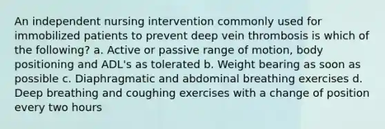 An independent nursing intervention commonly used for immobilized patients to prevent deep vein thrombosis is which of the following? a. Active or passive range of motion, body positioning and ADL's as tolerated b. Weight bearing as soon as possible c. Diaphragmatic and abdominal breathing exercises d. Deep breathing and coughing exercises with a change of position every two hours