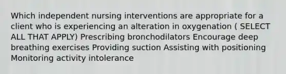 Which independent nursing interventions are appropriate for a client who is experiencing an alteration in oxygenation ( SELECT ALL THAT APPLY) Prescribing bronchodilators Encourage deep breathing exercises Providing suction Assisting with positioning Monitoring activity intolerance