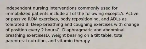 Independent nursing interventions commonly used for immobilized patients include all of the following except:A. Active or passive ROM exercises, body repositioning, and ADLs as tolerated B. Deep-breathing and coughing exercises with change of position every 2 hoursC. Diaphragmatic and abdominal breathing exercisesD. Weight bearing on a tilt table, total parenteral nutrition, and vitamin therapy