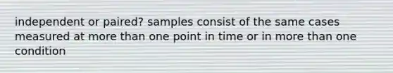 independent or paired? samples consist of the same cases measured at more than one point in time or in more than one condition