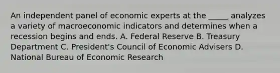 An independent panel of economic experts at the _____ analyzes a variety of macroeconomic indicators and determines when a recession begins and ends. A. Federal Reserve B. Treasury Department C. President's Council of Economic Advisers D. National Bureau of Economic Research