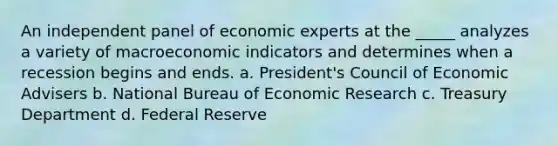 An independent panel of economic experts at the _____ analyzes a variety of macroeconomic indicators and determines when a recession begins and ends. a. President's Council of Economic Advisers b. National Bureau of Economic Research c. Treasury Department d. Federal Reserve