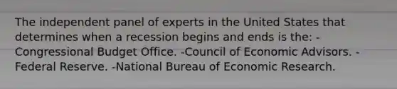 The independent panel of experts in the United States that determines when a recession begins and ends is the: -Congressional Budget Office. -Council of Economic Advisors. -Federal Reserve. -National Bureau of Economic Research.