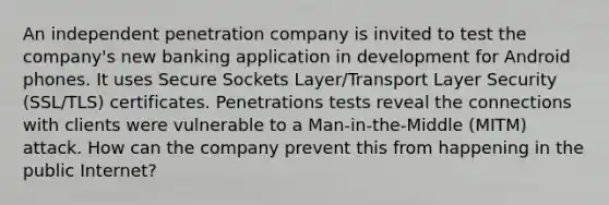 An independent penetration company is invited to test the company's new banking application in development for Android phones. It uses Secure Sockets Layer/Transport Layer Security (SSL/TLS) certificates. Penetrations tests reveal the connections with clients were vulnerable to a Man-in-the-Middle (MITM) attack. How can the company prevent this from happening in the public Internet?