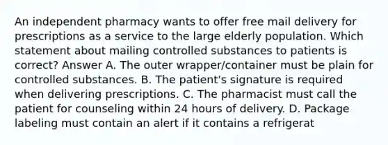 An independent pharmacy wants to offer free mail delivery for prescriptions as a service to the large elderly population. Which statement about mailing controlled substances to patients is correct? Answer A. The outer wrapper/container must be plain for controlled substances. B. The patient's signature is required when delivering prescriptions. C. The pharmacist must call the patient for counseling within 24 hours of delivery. D. Package labeling must contain an alert if it contains a refrigerat