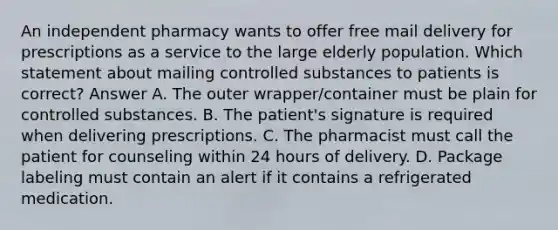 An independent pharmacy wants to offer free mail delivery for prescriptions as a service to the large elderly population. Which statement about mailing controlled substances to patients is correct? Answer A. The outer wrapper/container must be plain for controlled substances. B. The patient's signature is required when delivering prescriptions. C. The pharmacist must call the patient for counseling within 24 hours of delivery. D. Package labeling must contain an alert if it contains a refrigerated medication.