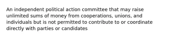 An independent political action committee that may raise unlimited sums of money from cooperations, unions, and individuals but is not permitted to contribute to or coordinate directly with parties or candidates