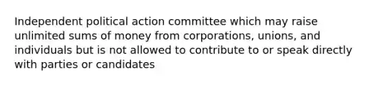 Independent political action committee which may raise unlimited sums of money from corporations, unions, and individuals but is not allowed to contribute to or speak directly with parties or candidates