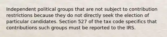 Independent political groups that are not subject to contribution restrictions because they do not directly seek the election of particular candidates. Section 527 of the tax code specifics that contributions such groups must be reported to the IRS.