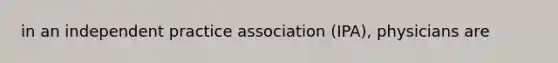 in an independent practice association (IPA), physicians are