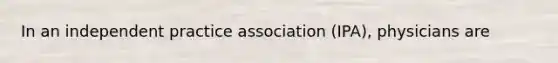 In an independent practice association (IPA), physicians are