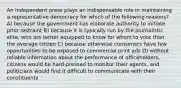 An independent press plays an indispensable role in maintaining a representative democracy for which of the following reasons? A) because the government has elaborate authority to initiate prior restraint B) because it is typically run by the journalistic elite, who are better equipped to know for whom to vote than the average citizen C) because otherwise consumers have few opportunities to be exposed to commercial print ads D) without reliable information about the performance of officeholders, citizens would be hard-pressed to monitor their agents, and politicians would find it difficult to communicate with their constituents