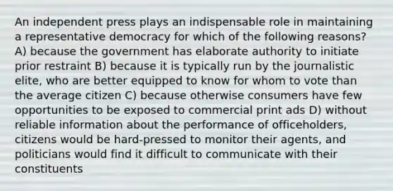 An independent press plays an indispensable role in maintaining a representative democracy for which of the following reasons? A) because the government has elaborate authority to initiate prior restraint B) because it is typically run by the journalistic elite, who are better equipped to know for whom to vote than the average citizen C) because otherwise consumers have few opportunities to be exposed to commercial print ads D) without reliable information about the performance of officeholders, citizens would be hard-pressed to monitor their agents, and politicians would find it difficult to communicate with their constituents