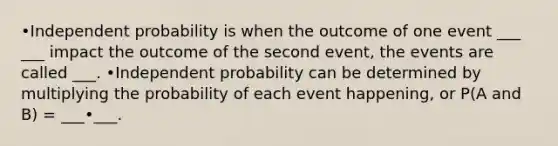 •Independent probability is when the outcome of one event ___ ___ impact the outcome of the second event, the events are called ___. •Independent probability can be determined by multiplying the probability of each event happening, or P(A and B) = ___•___.