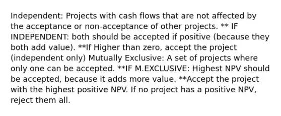 Independent: Projects with cash flows that are not affected by the acceptance or non-acceptance of other projects. ** IF INDEPENDENT: both should be accepted if positive (because they both add value). **If Higher than zero, accept the project (independent only) Mutually Exclusive: A set of projects where only one can be accepted. **IF M.EXCLUSIVE: Highest NPV should be accepted, because it adds more value. **Accept the project with the highest positive NPV. If no project has a positive NPV, reject them all.