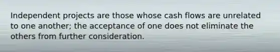 Independent projects are those whose cash flows are unrelated to one another; the acceptance of one does not eliminate the others from further consideration.