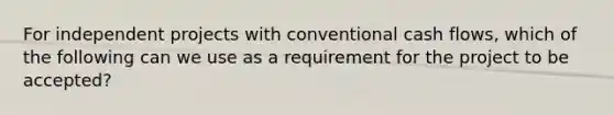 For independent projects with conventional cash flows, which of the following can we use as a requirement for the project to be accepted?